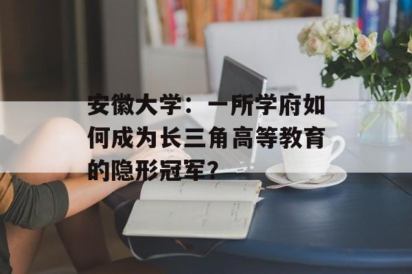 安徽大学：一所学府如何成为长三角高等教育的隐形冠军？-第1张图片-