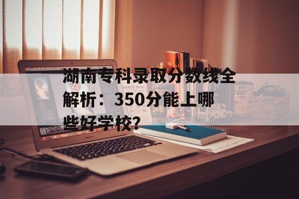 湖南专科录取分数线全解析：350分能上哪些好学校？-第1张图片-