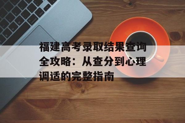 福建高考录取结果查询全攻略：从查分到心理调适的完整指南-第1张图片-