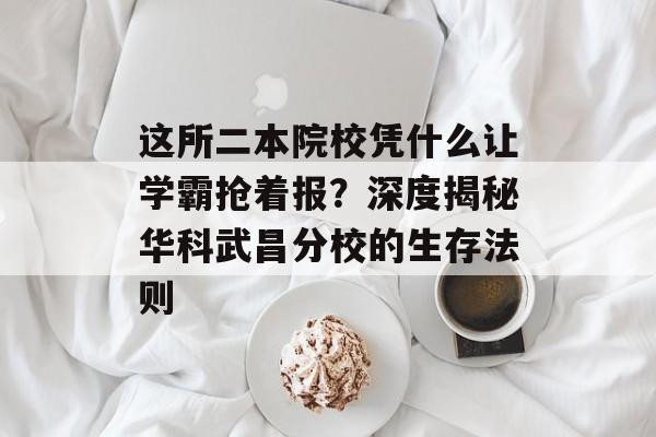 这所二本院校凭什么让学霸抢着报？深度揭秘华科武昌分校的生存法则-第1张图片-