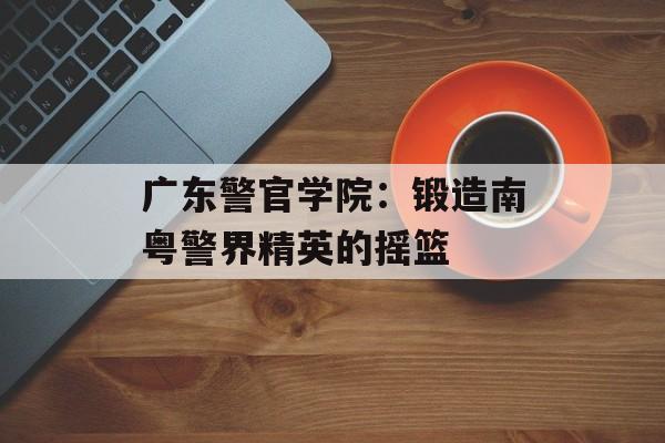 广东警官学院:锻造南粤警界精英的摇篮-第1张图片- 广东警官学院:锻造南粤警界精英的摇篮-第1张图片-