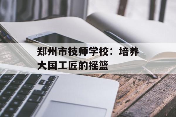 郑州市技师学校：培养大国工匠的摇篮-第1张图片-