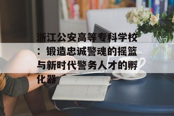 浙江公安高等专科学校：锻造忠诚警魂的摇篮与新时代警务人才的孵化器-第1张图片-
