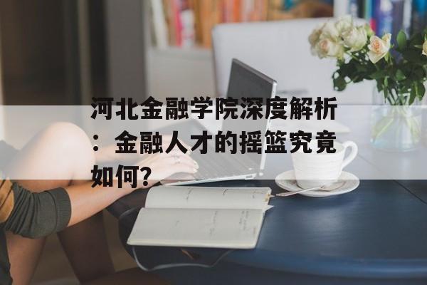河北金融学院深度解析：金融人才的摇篮究竟如何？-第1张图片-