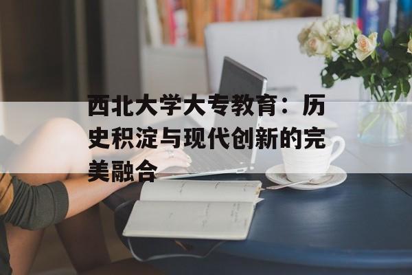 西北大学大专教育：历史积淀与现代创新的完美融合-第1张图片-