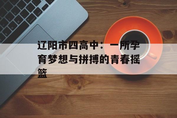辽阳市四高中:一所孕育梦想与拼搏的青春摇篮-第1张图片- 辽阳市四高中:一所孕育梦想与拼搏的青春摇篮-第1张图片-