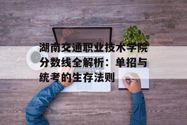 湖南交通职业技术学院分数线全解析：单招与统考的生存法则-第1张图片-