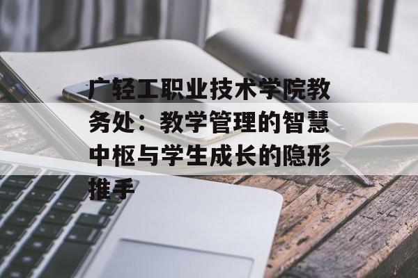 广轻工职业技术学院教务处：教学管理的智慧中枢与学生成长的隐形推手-第1张图片-
