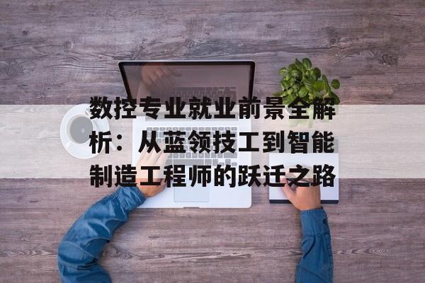 数控专业就业前景全解析：从蓝领技工到智能制造工程师的跃迁之路-第1张图片-