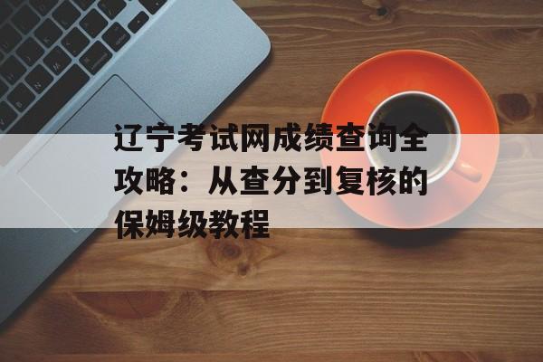 辽宁考试网成绩查询全攻略：从查分到复核的保姆级教程-第1张图片-