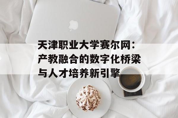 天津职业大学赛尔网：产教融合的数字化桥梁与人才培养新引擎-第1张图片-