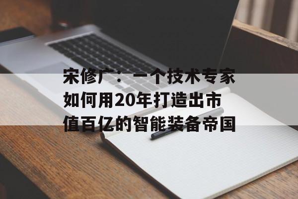 宋修广：一个技术专家如何用20年打造出市值百亿的智能装备帝国-第1张图片-