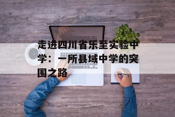 走进四川省乐至实验中学：一所县域中学的突围之路-第1张图片-