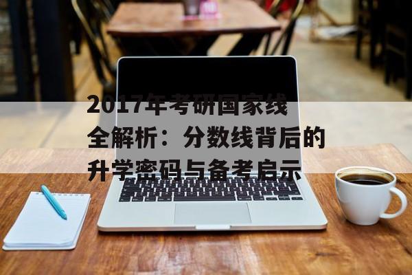 2017年考研国家线全解析：分数线背后的升学密码与备考启示-第1张图片-