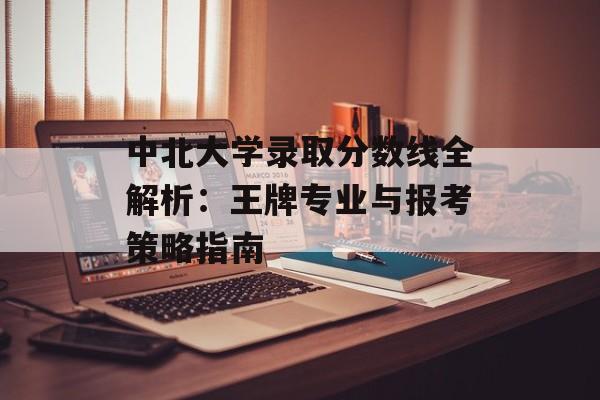 中北大学录取分数线全解析：王牌专业与报考策略指南-第1张图片-