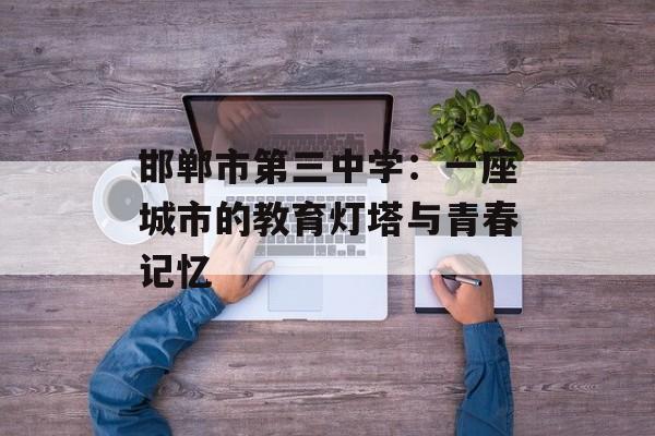 邯郸市第三中学:一座城市的教育灯塔与青春记忆-第1张图片- 邯郸市第三中学:一座城市的教育灯塔与青春记忆-第1张图片-