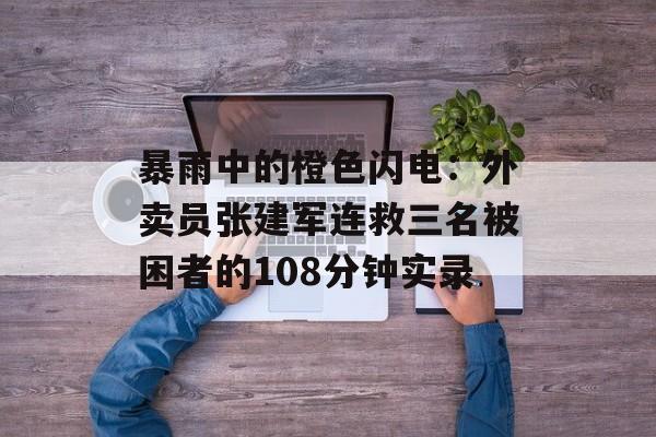 暴雨中的橙色闪电:外卖员张建军连救三名被困者的108分钟实录-第1张图片- 暴雨中的橙色闪电:外卖员张建军连救三名被困者的108分钟实录-第1张图片-