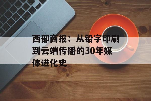 西部商报：从铅字印刷到云端传播的30年媒体进化史-第1张图片-