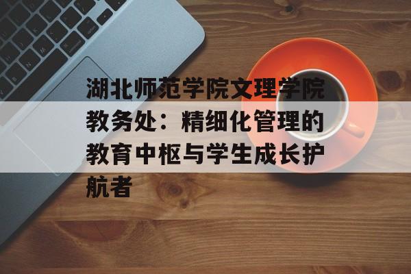 湖北师范学院文理学院教务处：精细化管理的教育中枢与学生成长护航者-第1张图片-