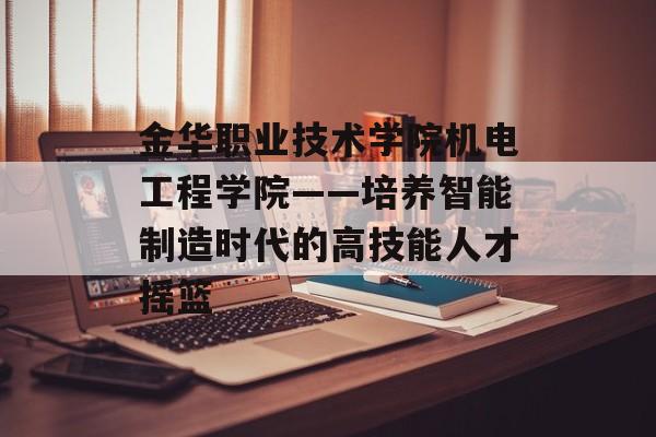 金华职业技术学院机电工程学院——培养智能制造时代的高技能人才摇篮-第1张图片-