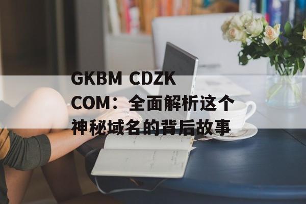 GKBM CDZK COM：全面解析这个神秘域名的背后故事-第1张图片-