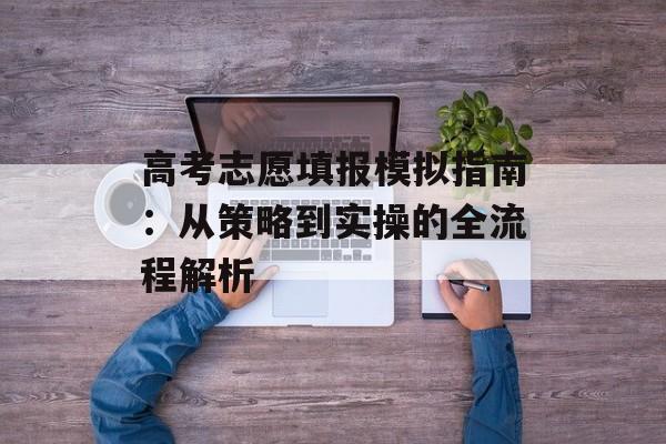 高考志愿填报模拟指南：从策略到实操的全流程解析-第1张图片-