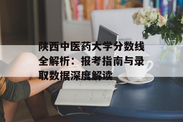 陕西中医药大学分数线全解析：报考指南与录取数据深度解读-第1张图片-