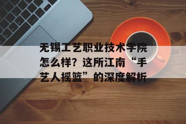 无锡工艺职业技术学院怎么样？这所江南“手艺人摇篮”的深度解析-第1张图片-