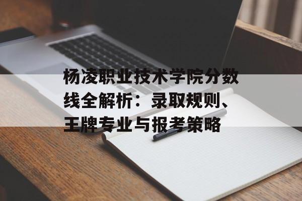 杨凌职业技术学院分数线全解析：录取规则、王牌专业与报考策略-第1张图片-