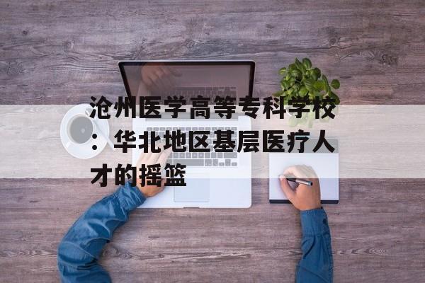 沧州医学高等专科学校：华北地区基层医疗人才的摇篮-第1张图片-