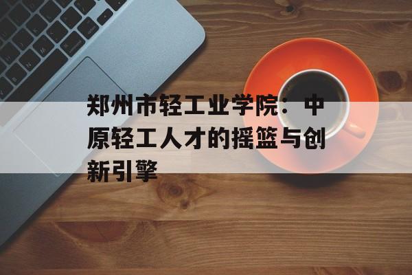郑州市轻工业学院：中原轻工人才的摇篮与创新引擎-第1张图片-
