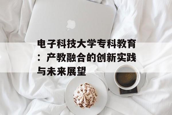 电子科技大学专科教育:产教融合的创新实践与未来展望-第1张图片- 电子科技大学专科教育:产教融合的创新实践与未来展望-第1张图片-