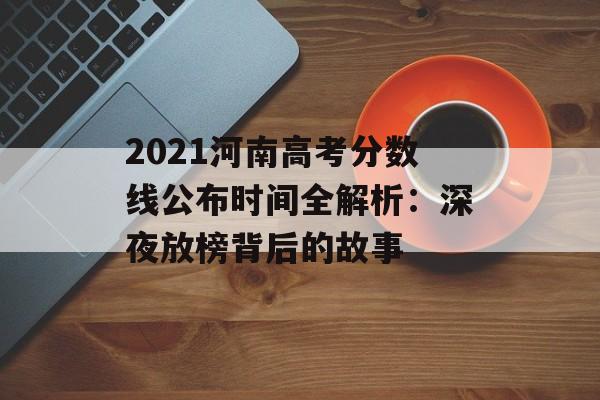 2021河南高考分数线公布时间全解析：深夜放榜背后的故事-第1张图片-