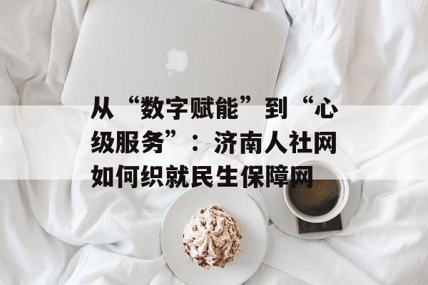 从“数字赋能”到“心级服务”：济南人社网如何织就民生保障网-第1张图片-