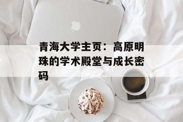 青海大学主页：高原明珠的学术殿堂与成长密码-第1张图片-