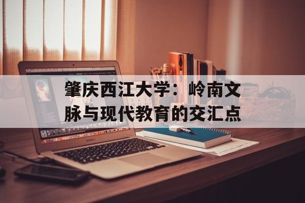 肇庆西江大学:岭南文脉与现代教育的交汇点-第1张图片- 肇庆西江大学:岭南文脉与现代教育的交汇点-第1张图片-
