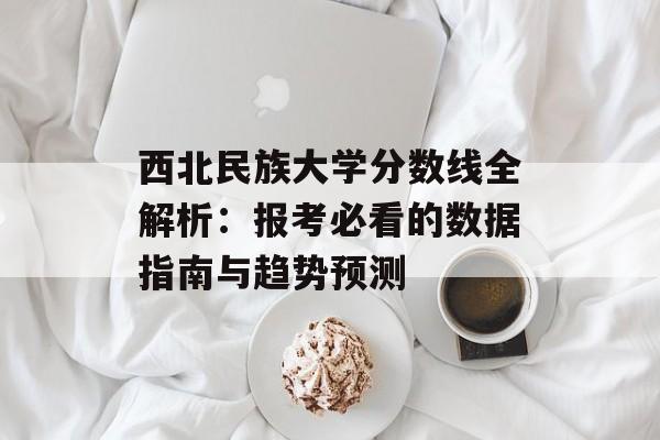 西北民族大学分数线全解析：报考必看的数据指南与趋势预测-第1张图片-