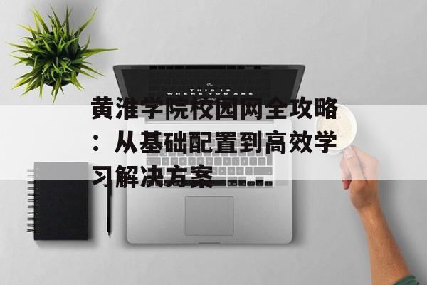 黄淮学院校园网全攻略：从基础配置到高效学习解决方案-第1张图片-