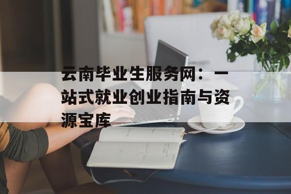 云南毕业生服务网：一站式就业创业指南与资源宝库-第1张图片-