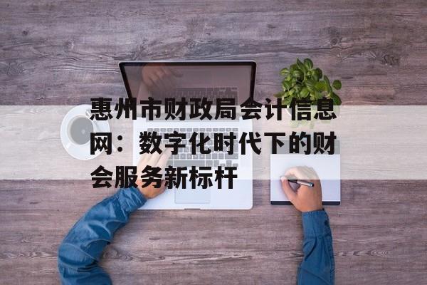 惠州市财政局会计信息网：数字化时代下的财会服务新标杆-第1张图片-