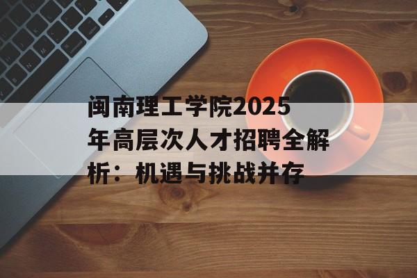 闽南理工学院2025年高层次人才招聘全解析：机遇与挑战并存-第1张图片-