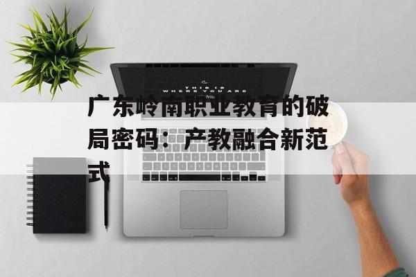 广东岭南职业教育的破局密码：产教融合新范式-第1张图片-