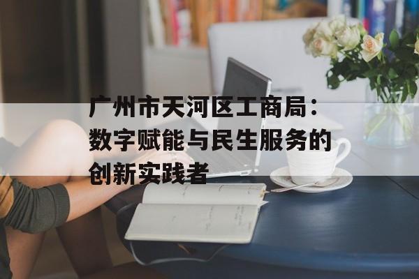 广州市天河区工商局：数字赋能与民生服务的创新实践者-第1张图片-