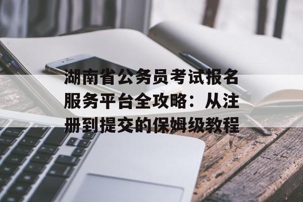 湖南省公务员考试报名服务平台全攻略：从注册到提交的保姆级教程-第1张图片-