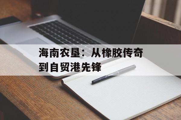 海南农垦：从橡胶传奇到自贸港先锋-第1张图片-
