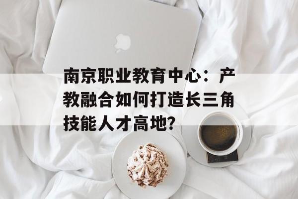 南京职业教育中心：产教融合如何打造长三角技能人才高地？-第1张图片-