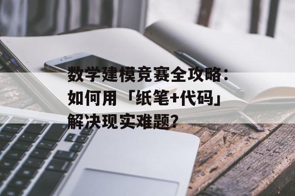 数学建模竞赛全攻略：如何用「纸笔+代码」解决现实难题？-第1张图片-