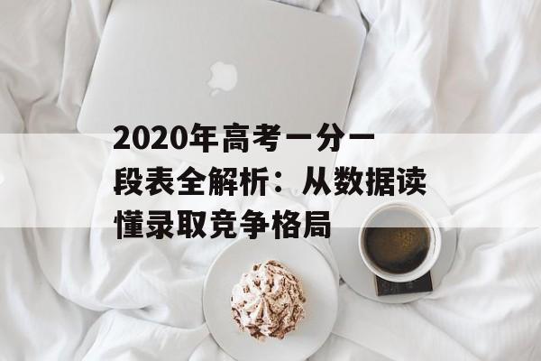 2020年高考一分一段表全解析：从数据读懂录取竞争格局-第1张图片-