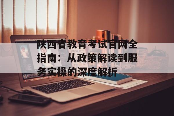 陕西省教育考试官网全指南：从政策解读到服务实操的深度解析-第1张图片-