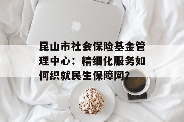 昆山市社会保险基金管理中心：精细化服务如何织就民生保障网？-第1张图片-
